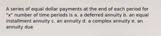 A series of equal dollar payments at the end of each period for "x" number of time periods is a. a deferred annuity b. an equal installment annuity c. an annuity d. a complex annuity e. an annuity due