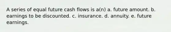 A series of equal future cash flows is a(n) a. future amount. b. earnings to be discounted. c. insurance. d. annuity. e. future earnings.