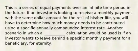 This is a series of equal payments over an infinite time period in the future. If an investor is looking to receive a monthly payment with the same dollar amount for the rest of his/her life, you will have to determine how much money needs to be contributed using a specific annually compounded interest rate. Another scenario in which a ___________ calculation would be used is if an investor wants to leave behind a specific monthly payment for a beneficiary, for eternity.