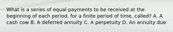 What is a series of equal payments to be received at the beginning of each​ period, for a finite period of​ time, called? A. A cash cow B. A deferred annuity C. A perpetuity D. An annuity due