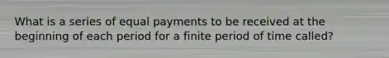 What is a series of equal payments to be received at the beginning of each period for a finite period of time called?