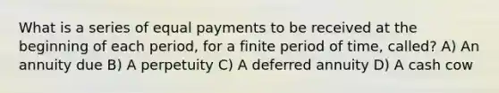 What is a series of equal payments to be received at the beginning of each​ period, for a finite period of​ time, called? A) An annuity due B) A perpetuity C) A deferred annuity D) A cash cow