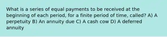 What is a series of equal payments to be received at the beginning of each period, for a finite period of time, called? A) A perpetuity B) An annuity due C) A cash cow D) A deferred annuity