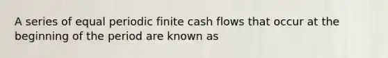 A series of equal periodic finite cash flows that occur at the beginning of the period are known as