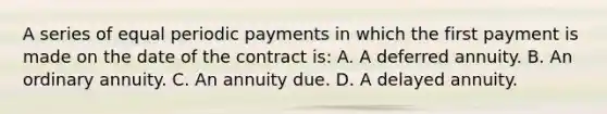 A series of equal periodic payments in which the first payment is made on the date of the contract is: A. A deferred annuity. B. An ordinary annuity. C. An annuity due. D. A delayed annuity.