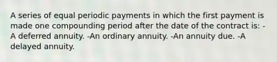 A series of equal periodic payments in which the first payment is made one compounding period after the date of the contract is: -A deferred annuity. -An ordinary annuity. -An annuity due. -A delayed annuity.