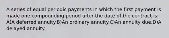 A series of equal periodic payments in which the first payment is made one compounding period after the date of the contract is: A)A deferred annuity.B)An ordinary annuity.C)An annuity due.D)A delayed annuity.