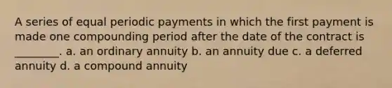 A series of equal periodic payments in which the first payment is made one compounding period after the date of the contract is ________. a. an ordinary annuity b. an annuity due c. a deferred annuity d. a compound annuity