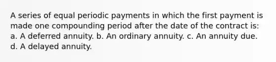 A series of equal periodic payments in which the first payment is made one compounding period after the date of the contract is: a. A deferred annuity. b. An ordinary annuity. c. An annuity due. d. A delayed annuity.