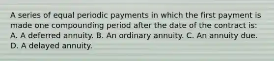 A series of equal periodic payments in which the first payment is made one compounding period after the date of the contract is: A. A deferred annuity. B. An ordinary annuity. C. An annuity due. D. A delayed annuity.