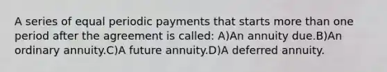 A series of equal periodic payments that starts more than one period after the agreement is called: A)An annuity due.B)An ordinary annuity.C)A future annuity.D)A deferred annuity.