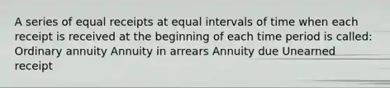 A series of equal receipts at equal intervals of time when each receipt is received at the beginning of each time period is called: Ordinary annuity Annuity in arrears Annuity due Unearned receipt