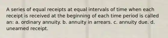 A series of equal receipts at equal intervals of time when each receipt is received at the beginning of each time period is called an: a. ordinary annuity. b. annuity in arrears. c. annuity due. d. unearned receipt.