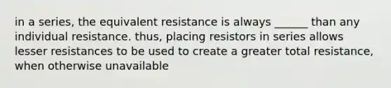 in a series, the equivalent resistance is always ______ than any individual resistance. thus, placing resistors in series allows lesser resistances to be used to create a greater total resistance, when otherwise unavailable