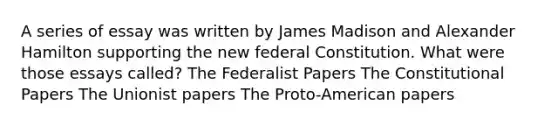 A series of essay was written by James Madison and Alexander Hamilton supporting the new federal Constitution. What were those essays called? The Federalist Papers The Constitutional Papers The Unionist papers The Proto-American papers