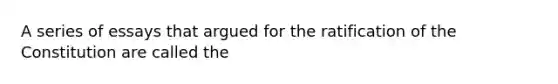 A series of essays that argued for the ratification of the Constitution are called the