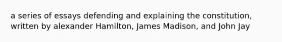 a series of essays defending and explaining the constitution, written by alexander Hamilton, James Madison, and John Jay