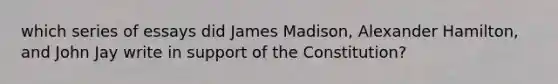 which series of essays did James Madison, Alexander Hamilton, and John Jay write in support of the Constitution?