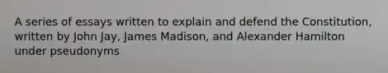 A series of essays written to explain and defend the Constitution, written by John Jay, James Madison, and Alexander Hamilton under pseudonyms