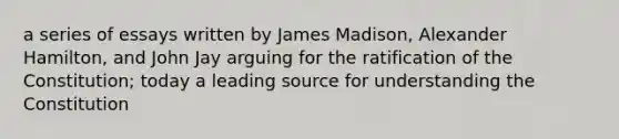 a series of essays written by James Madison, Alexander Hamilton, and John Jay arguing for the ratification of the Constitution; today a leading source for understanding the Constitution