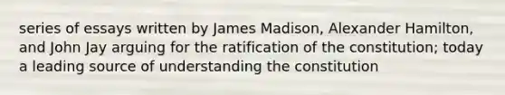 series of essays written by James Madison, Alexander Hamilton, and John Jay arguing for the ratification of the constitution; today a leading source of understanding the constitution