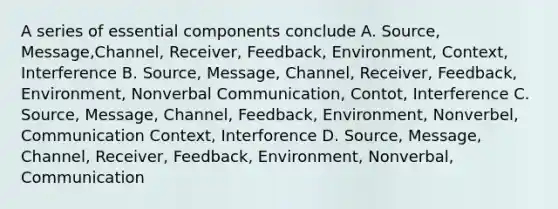 A series of essential components conclude A. Source, Message,Channel, Receiver, Feedback, Environment, Context, Interference B. Source, Message, Channel, Receiver, Feedback, Environment, Nonverbal Communication, Contot, Interference C. Source, Message, Channel, Feedback, Environment, Nonverbel, Communication Context, Interforence D. Source, Message, Channel, Receiver, Feedback, Environment, Nonverbal, Communication