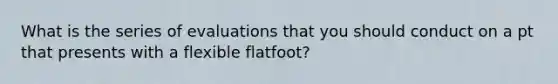 What is the series of evaluations that you should conduct on a pt that presents with a flexible flatfoot?