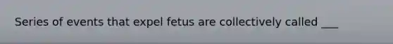 Series of events that expel fetus are collectively called ___