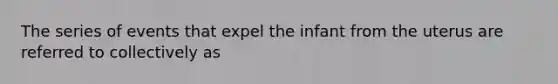 The series of events that expel the infant from the uterus are referred to collectively as