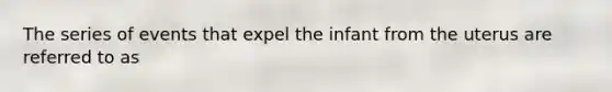 The series of events that expel the infant from the uterus are referred to as