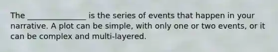 The _______________ is the series of events that happen in your narrative. A plot can be simple, with only one or two events, or it can be complex and multi-layered.