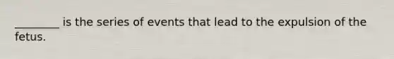 ________ is the series of events that lead to the expulsion of the fetus.