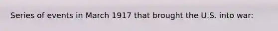 Series of events in March 1917 that brought the U.S. into war: