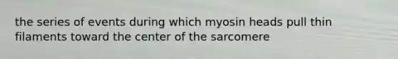 the series of events during which myosin heads pull thin filaments toward the center of the sarcomere