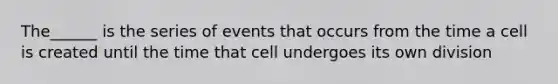 The______ is the series of events that occurs from the time a cell is created until the time that cell undergoes its own division