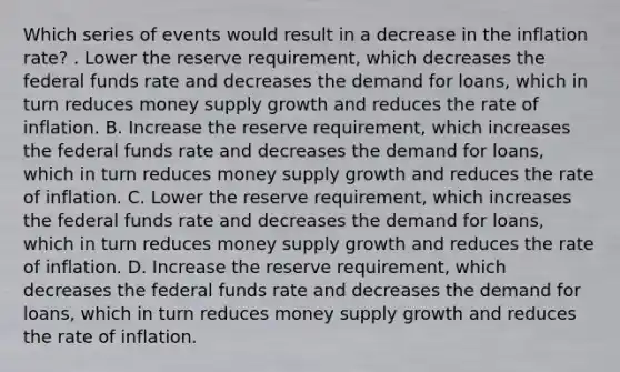 Which series of events would result in a decrease in the inflation​ rate? . Lower the reserve​ requirement, which decreases the federal funds rate and decreases the demand for​ loans, which in turn reduces money supply growth and reduces the rate of inflation. B. Increase the reserve​ requirement, which increases the federal funds rate and decreases the demand for​ loans, which in turn reduces money supply growth and reduces the rate of inflation. C. Lower the reserve​ requirement, which increases the federal funds rate and decreases the demand for​ loans, which in turn reduces money supply growth and reduces the rate of inflation. D. Increase the reserve​ requirement, which decreases the federal funds rate and decreases the demand for​ loans, which in turn reduces money supply growth and reduces the rate of inflation.