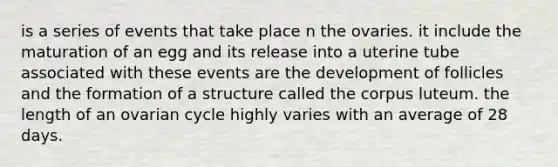 is a series of events that take place n the ovaries. it include the maturation of an egg and its release into a uterine tube associated with these events are the development of follicles and the formation of a structure called the corpus luteum. the length of an ovarian cycle highly varies with an average of 28 days.