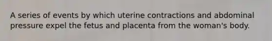 A series of events by which uterine contractions and abdominal pressure expel the fetus and placenta from the woman's body.