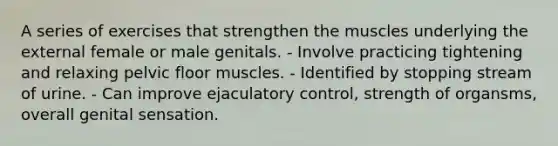 A series of exercises that strengthen the muscles underlying the external female or male genitals. - Involve practicing tightening and relaxing pelvic floor muscles. - Identified by stopping stream of urine. - Can improve ejaculatory control, strength of organsms, overall genital sensation.