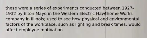 these were a series of experiments conducted between 1927-1932 by Elton Mayo in the Western Electric Hawthorne Works company in Illinois; used to see how physical and environmental factors of the workplace, such as lighting and break times, would affect employee motivation