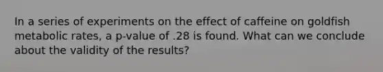 In a series of experiments on the effect of caffeine on goldfish metabolic rates, a p-value of .28 is found. What can we conclude about the validity of the results?