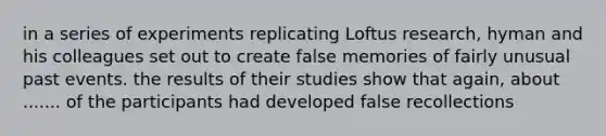 in a series of experiments replicating Loftus research, hyman and his colleagues set out to create false memories of fairly unusual past events. the results of their studies show that again, about ....... of the participants had developed false recollections