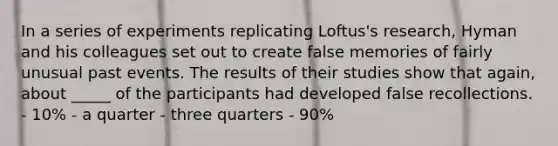 In a series of experiments replicating Loftus's research, Hyman and his colleagues set out to create false memories of fairly unusual past events. The results of their studies show that again, about _____ of the participants had developed false recollections. - 10% - a quarter - three quarters - 90%