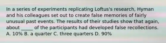 In a series of experiments replicating Loftus's research, Hyman and his colleagues set out to create false memories of fairly unusual past events. The results of their studies show that again, about _____ of the participants had developed false recollections. A. 10% B. a quarter C. three quarters D. 90%