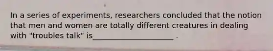 In a series of experiments, researchers concluded that the notion that men and women are totally different creatures in dealing with "troubles talk" is_____________________ .