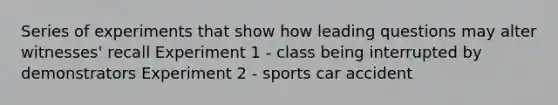 Series of experiments that show how leading questions may alter witnesses' recall Experiment 1 - class being interrupted by demonstrators Experiment 2 - sports car accident