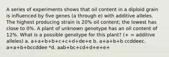 A series of experiments shows that oil content in a diploid grain is influenced by five genes (a through e) with additive alleles. The highest producing strain is 20% oil content; the lowest has close to 0%. A plant of unknown genotype has an oil content of 12%. What is a possible genotype for this plant? (+ = additive alleles) a. a+a+b+b+c+c+d+de+e b. a+a+b+b ccddeec. a+a+b+bccddee *d. aab+bc+cd+d+e+e+