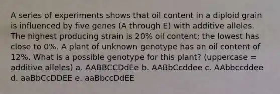 A series of experiments shows that oil content in a diploid grain is influenced by five genes (A through E) with additive alleles. The highest producing strain is 20% oil content; the lowest has close to 0%. A plant of unknown genotype has an oil content of 12%. What is a possible genotype for this plant? (uppercase = additive alleles) a. AABBCCDdEe b. AABbCcddee c. AAbbccddee d. aaBbCcDDEE e. aaBbccDdEE