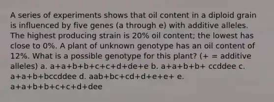 A series of experiments shows that oil content in a diploid grain is influenced by five genes (a through e) with additive alleles. The highest producing strain is 20% oil content; the lowest has close to 0%. A plant of unknown genotype has an oil content of 12%. What is a possible genotype for this plant? (+ = additive alleles) a. a+a+b+b+c+c+d+de+e b. a+a+b+b+ ccddee c. a+a+b+bccddee d. aab+bc+cd+d+e+e+ e. a+a+b+b+c+c+d+dee