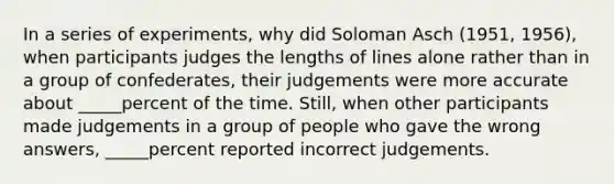 In a series of experiments, why did Soloman Asch (1951, 1956), when participants judges the lengths of lines alone rather than in a group of confederates, their judgements were more accurate about _____percent of the time. Still, when other participants made judgements in a group of people who gave the wrong answers, _____percent reported incorrect judgements.